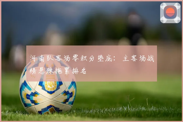 河南队客场零积分垫底:主客场战绩悬殊拖累排名