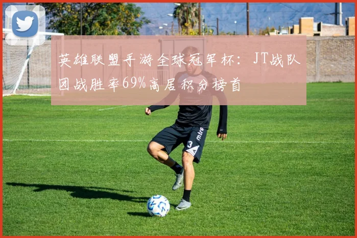 英雄联盟手游全球冠军杯：JT战队团战胜率69%高居积分榜首