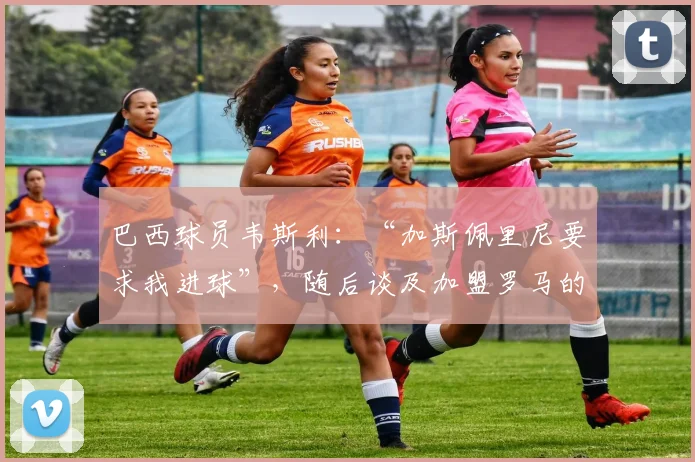 巴西球员韦斯利：“加斯佩里尼要求我进球”，随后谈及加盟罗马的幕后故事