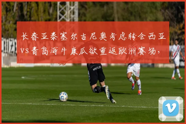 长春亚泰塞尔吉尼奥考虑转会西亚vs青岛海牛康瓜欲重返欧洲赛场,外援流失风险此消彼长