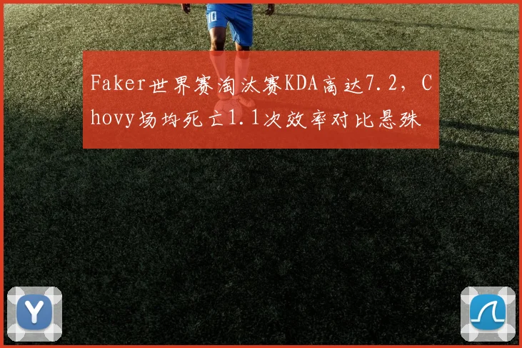 Faker世界赛淘汰赛KDA高达7.2，Chovy场均死亡1.1次效率对比悬殊