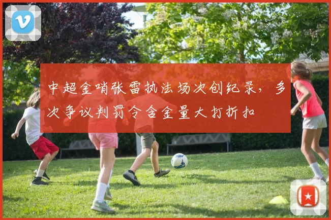 中超金哨张雷执法场次创纪录,多次争议判罚令含金量大打折扣