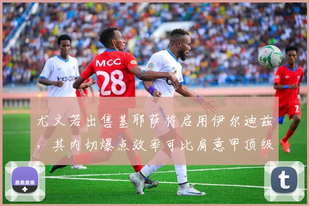 尤文若出售基耶萨将启用伊尔迪兹,其内切爆点效率可比肩意甲顶级边锋