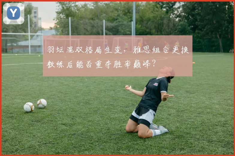 羽坛混双格局生变,雅思组合更换教练后能否重夺胜率巅峰?